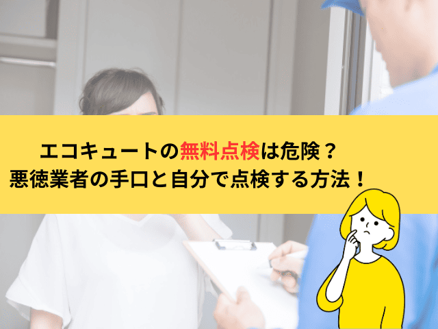 エコキュートの無料点検は危険？悪徳業者の手口と自分で点検する方法を解説！